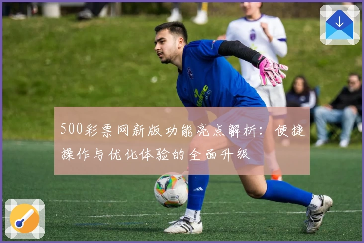 500彩票网新版功能亮点解析:便捷操作与优化体验的全面升级