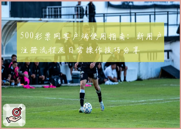 500彩票网客户端使用指南：新用户注册流程及日常操作技巧分享