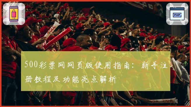 500彩票网网页版使用指南:新手注册教程及功能亮点解析