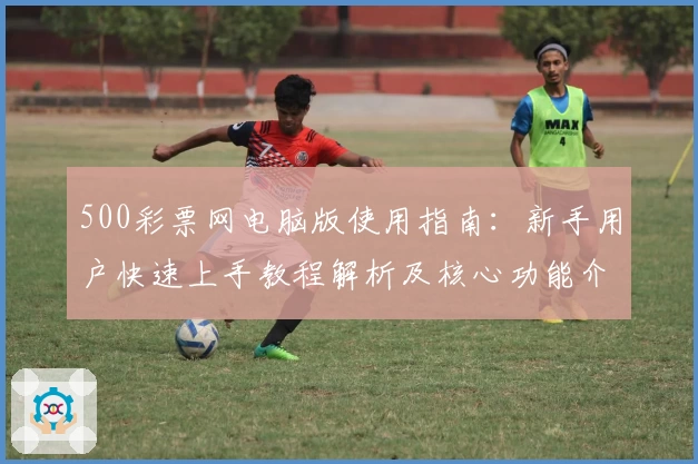 500彩票网电脑版使用指南：新手用户快速上手教程解析及核心功能介绍
