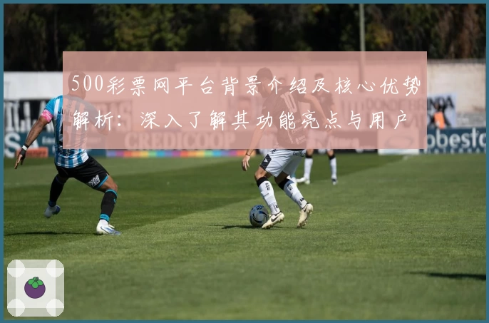 500彩票网平台背景介绍及核心优势解析：深入了解其功能亮点与用户口碑分析