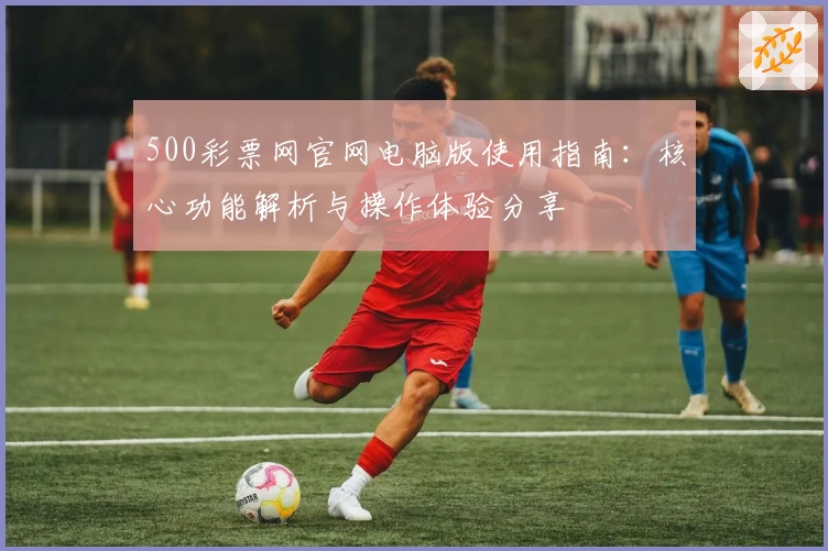 500彩票网官网电脑版使用指南：核心功能解析与操作体验分享