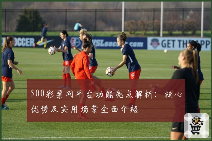 500彩票网平台功能亮点解析：核心优势及实用场景全面介绍