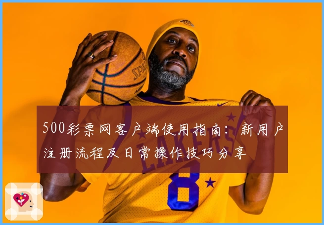 500彩票网客户端使用指南:新用户注册流程及日常操作技巧分享